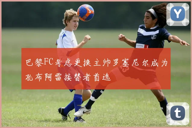 巴黎FC考虑更换主帅罗塞尼尔成为孔布阿雷接替者首选
