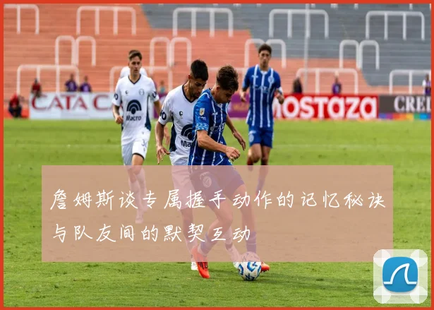 詹姆斯谈专属握手动作的记忆秘诀与队友间的默契互动