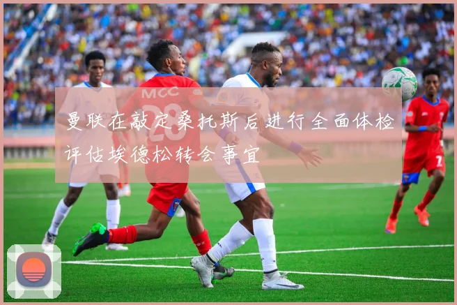 曼联在敲定桑托斯后进行全面体检评估埃德松转会事宜