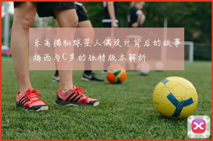 乐高揭秘球星人偶设计背后的故事梅西与C罗的独特版本解析