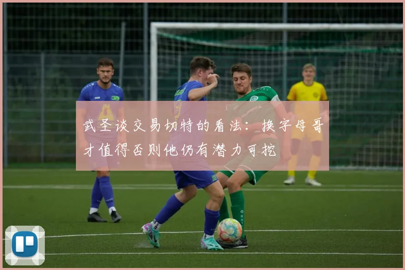 武圣谈交易切特的看法：换字母哥才值得否则他仍有潜力可挖