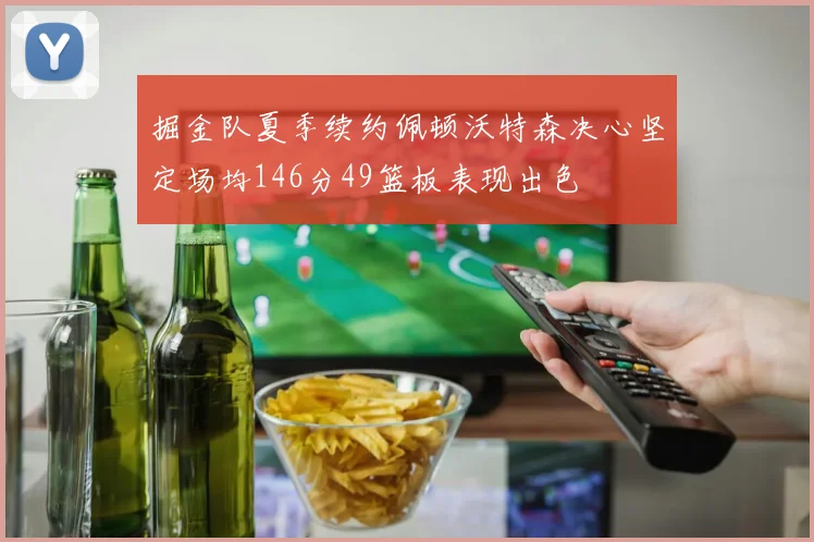 掘金队夏季续约佩顿沃特森决心坚定场均146分49篮板表现出色