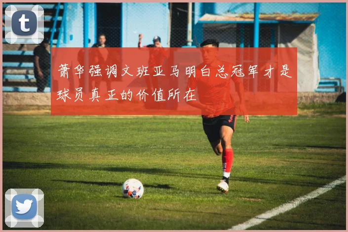 萧华强调文班亚马明白总冠军才是球员真正的价值所在