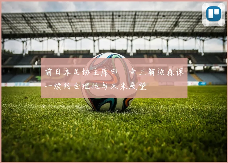 前日本足协主席田嶋幸三解读森保一续约合理性与未来展望