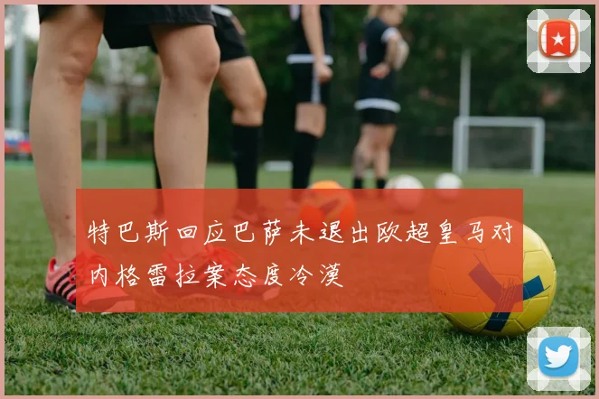 特巴斯回应巴萨未退出欧超皇马对内格雷拉案态度冷漠