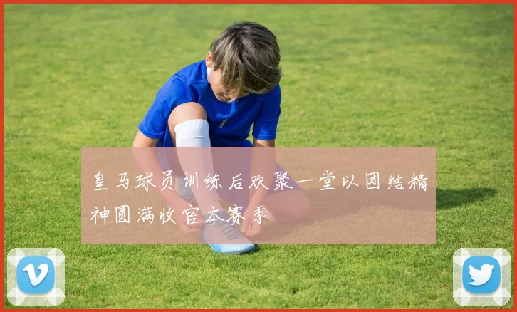 皇马球员训练后欢聚一堂以团结精神圆满收官本赛季