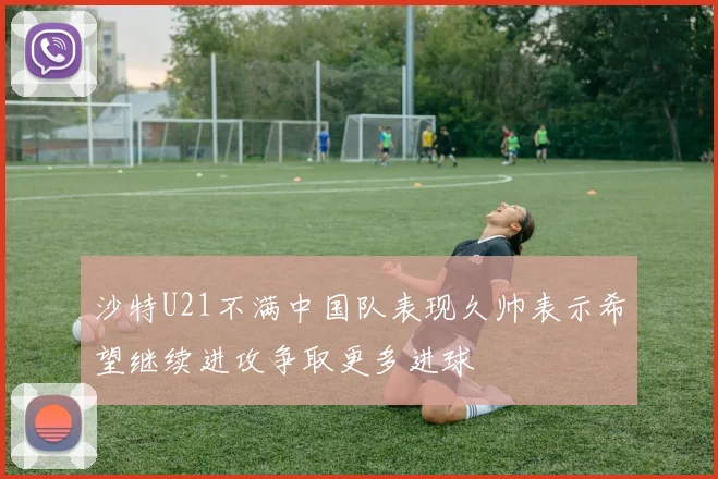 沙特U21不满中国队表现久帅表示希望继续进攻争取更多进球
