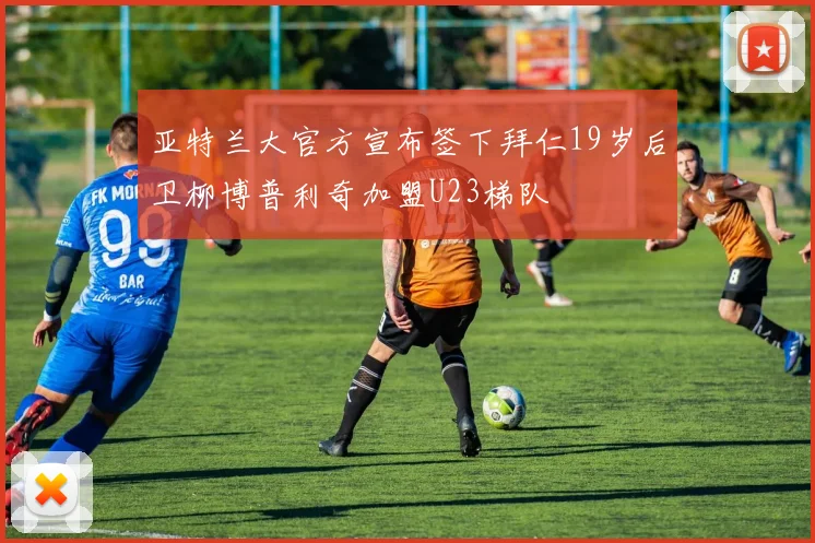 亚特兰大官方宣布签下拜仁19岁后卫柳博普利奇加盟U23梯队