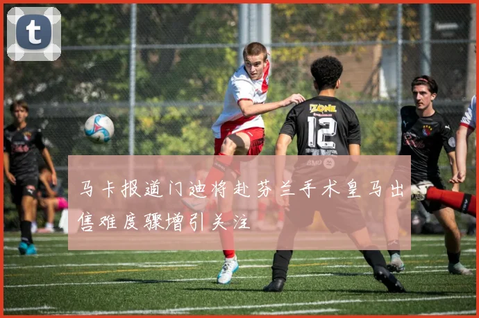 马卡报道门迪将赴芬兰手术皇马出售难度骤增引关注