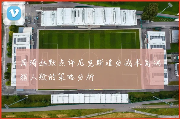 周琦幽默点评尼克斯追分战术高端猎人般的策略分析