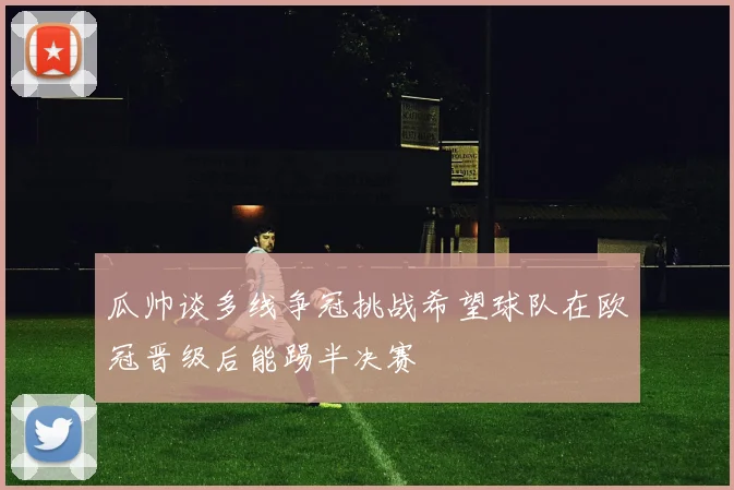 瓜帅谈多线争冠挑战希望球队在欧冠晋级后能踢半决赛