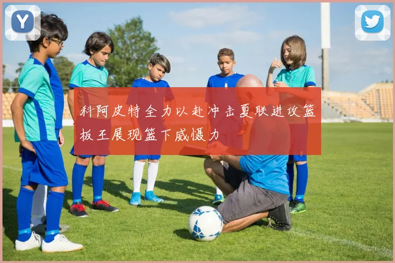 科阿皮特全力以赴冲击夏联进攻篮板王展现篮下威慑力