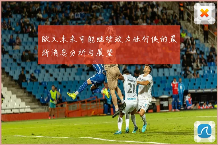 欧文未来可能继续效力独行侠的最新消息分析与展望