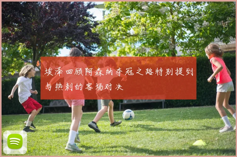 埃泽回顾阿森纳夺冠之路特别提到与热刺的客场对决