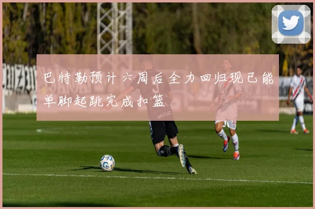 巴特勒预计六周后全力回归现已能单脚起跳完成扣篮